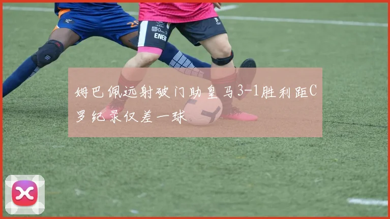 姆巴佩远射破门助皇马3-1胜利距C罗纪录仅差一球