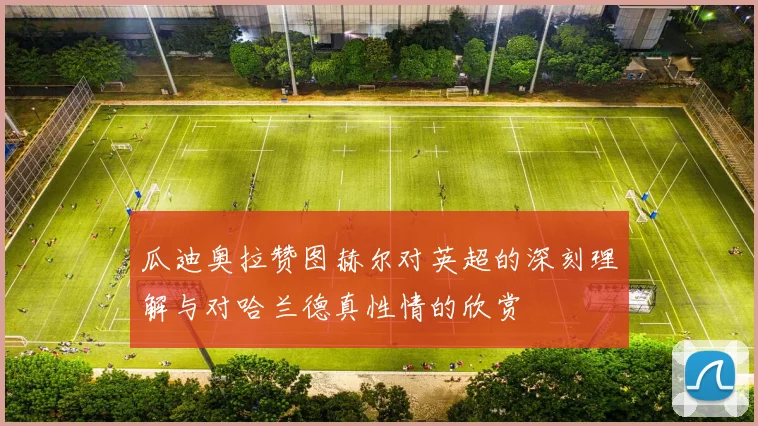 瓜迪奥拉赞图赫尔对英超的深刻理解与对哈兰德真性情的欣赏