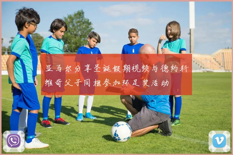 亚马尔分享圣诞假期视频与德约科维奇父子同框参加环足奖活动