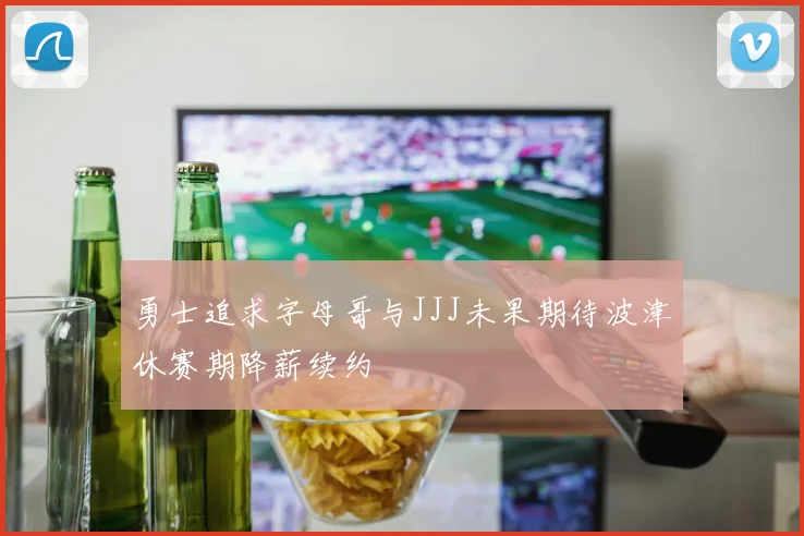 勇士追求字母哥与JJJ未果期待波津休赛期降薪续约