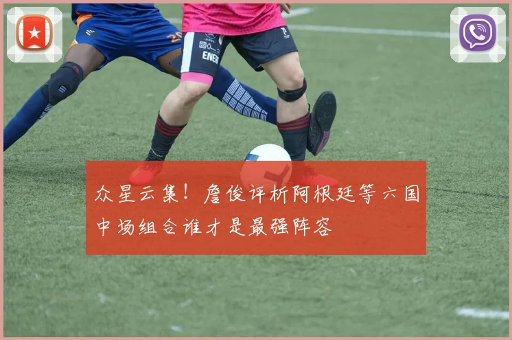 众星云集！詹俊评析阿根廷等六国中场组合谁才是最强阵容