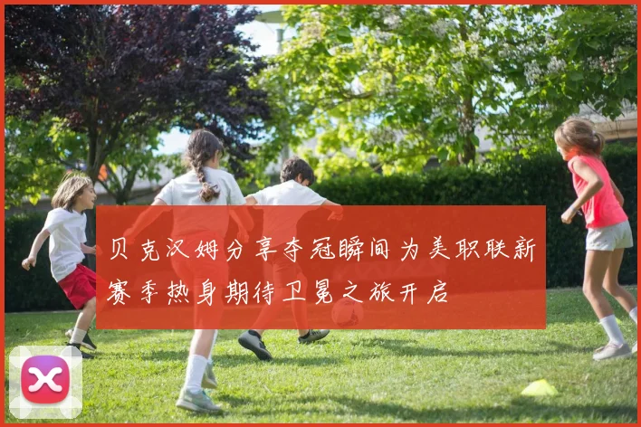 贝克汉姆分享夺冠瞬间为美职联新赛季热身期待卫冕之旅开启