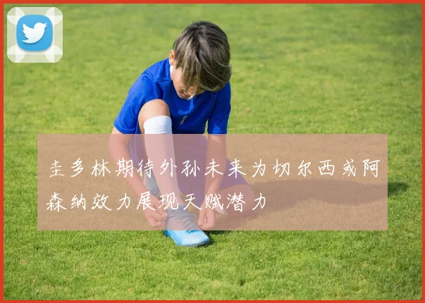 圭多林期待外孙未来为切尔西或阿森纳效力展现天赋潜力