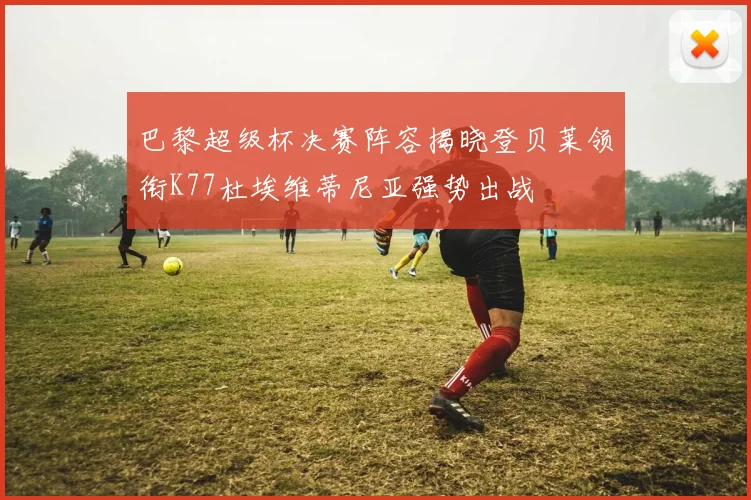 巴黎超级杯决赛阵容揭晓登贝莱领衔K77杜埃维蒂尼亚强势出战