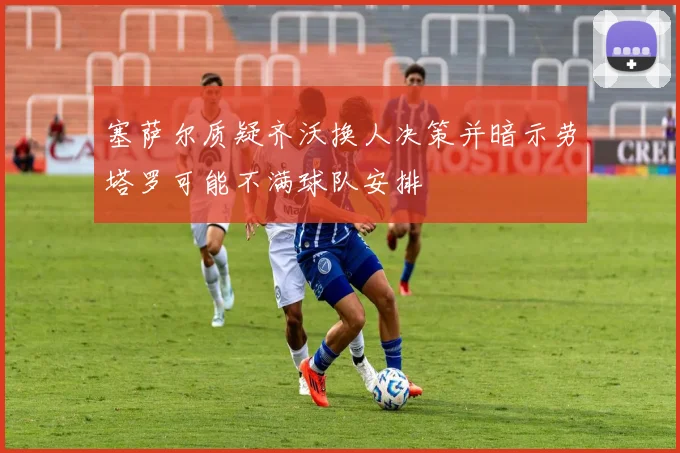 塞萨尔质疑齐沃换人决策并暗示劳塔罗可能不满球队安排