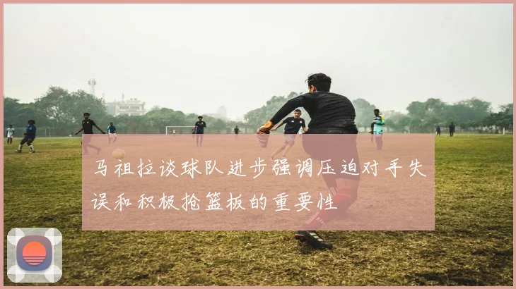 马祖拉谈球队进步强调压迫对手失误和积极抢篮板的重要性