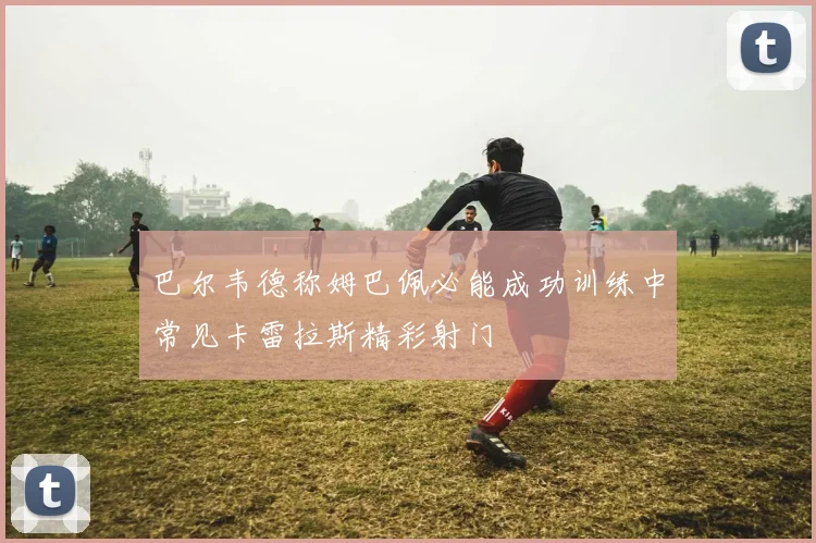 巴尔韦德称姆巴佩必能成功训练中常见卡雷拉斯精彩射门