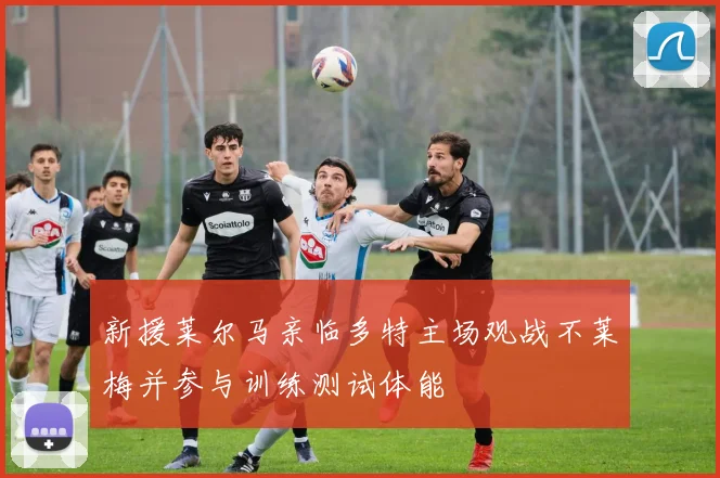 新援莱尔马亲临多特主场观战不莱梅并参与训练测试体能