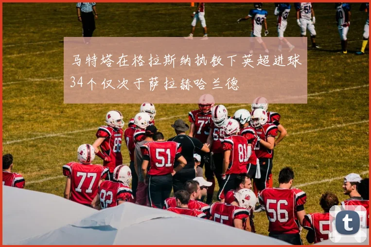 马特塔在格拉斯纳执教下英超进球34个仅次于萨拉赫哈兰德
