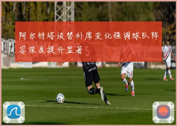 阿尔特塔谈替补席变化强调球队阵容深度提升显著