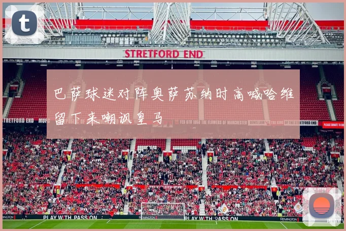 巴萨球迷对阵奥萨苏纳时高喊哈维留下来嘲讽皇马