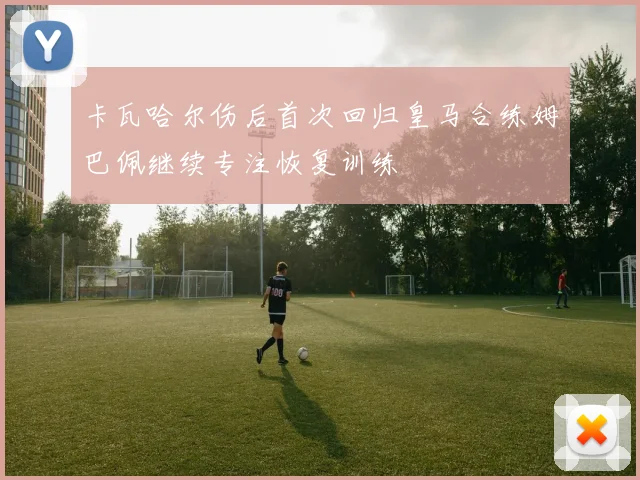卡瓦哈尔伤后首次回归皇马合练姆巴佩继续专注恢复训练